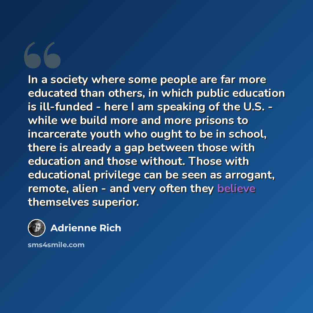 “In a society where some people are far more educated than others, in which public education is ill-funded - here I am speaking of the U.S. - while we build more and more prisons to incarcerate youth who ought to be in school, there is already a gap between those with education and those without…” quote by Adrienne Rich
