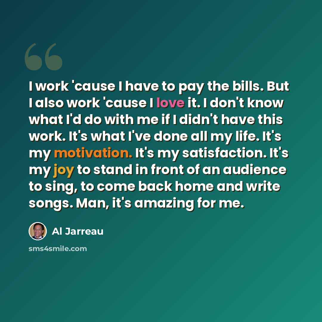 “I work 'cause I have to pay the bills. But I also work 'cause I love it. I don't know what I'd do with me if I didn't have this work. It's what I've done all my life. It's my motivation. It's my satisfaction. It's my joy to stand in front of an audience to sing, to come back home and write songs…” quote by Al Jarreau