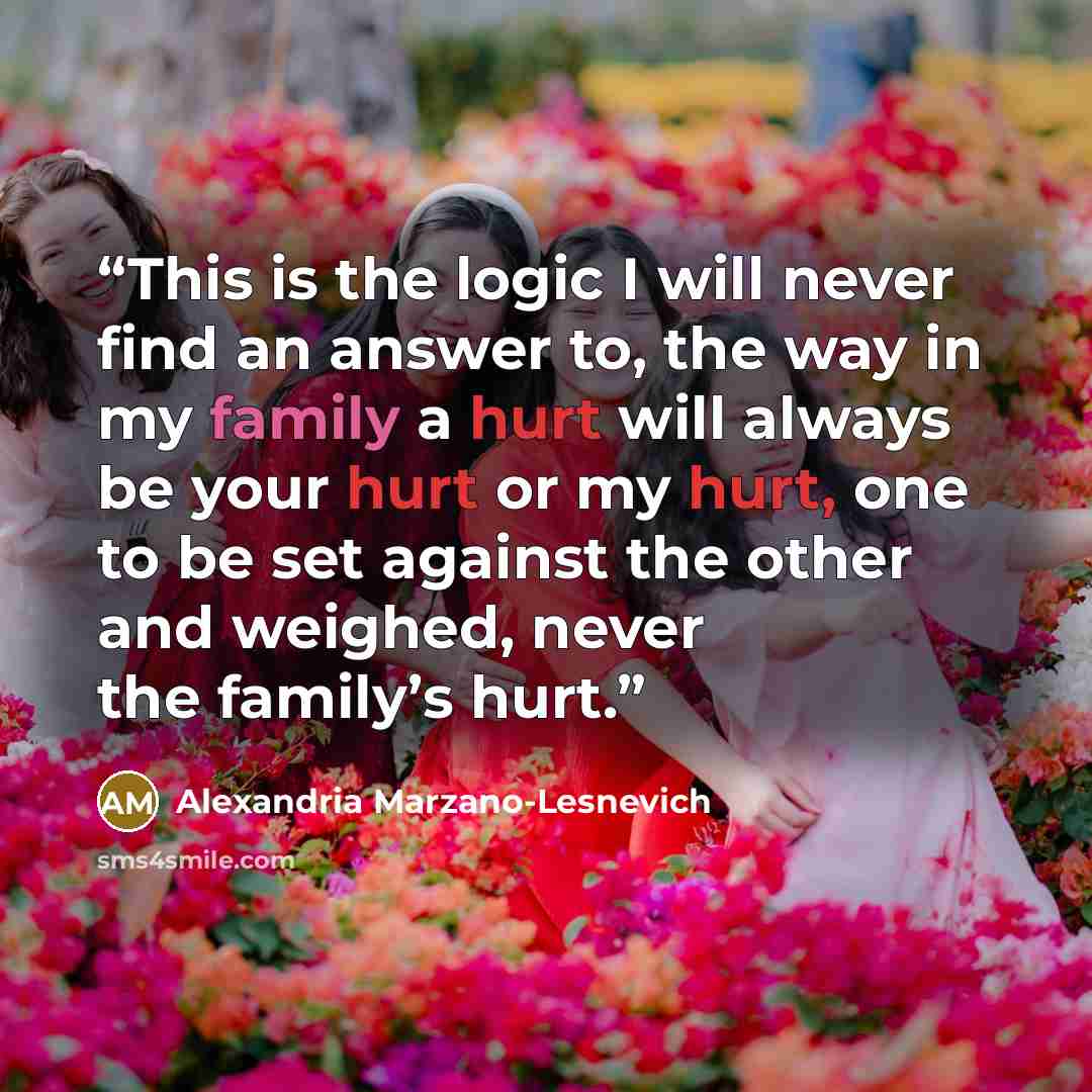 “This is the logic I will never find an answer to, the way in my family a hurt will always be your hurt or my hurt, one to be set against the other and weighed, never the family’s hurt.” quote by Alexandria Marzano-Lesnevich