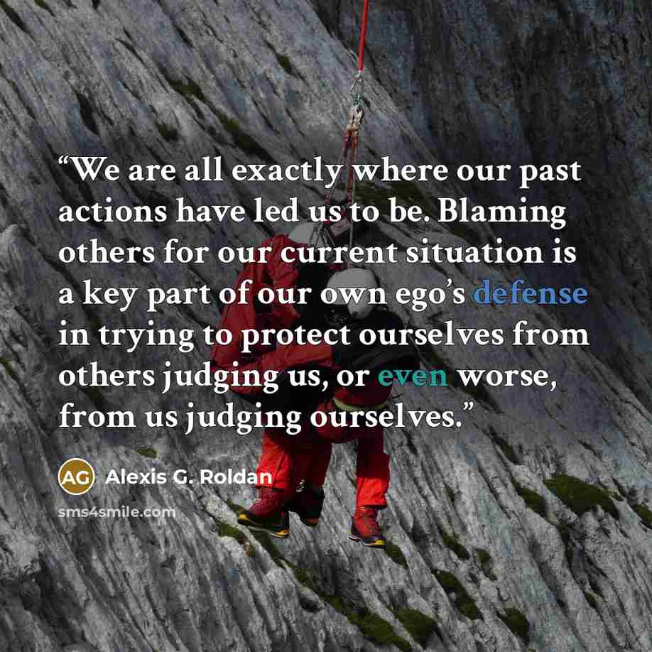 “We are all exactly where our past actions have led us to be. Blaming others for our current situation is a key part of our own ego’s defense in trying to protect ourselves from others judging us, or even worse, from us judging ourselves.” quote by Alexis G. Roldan