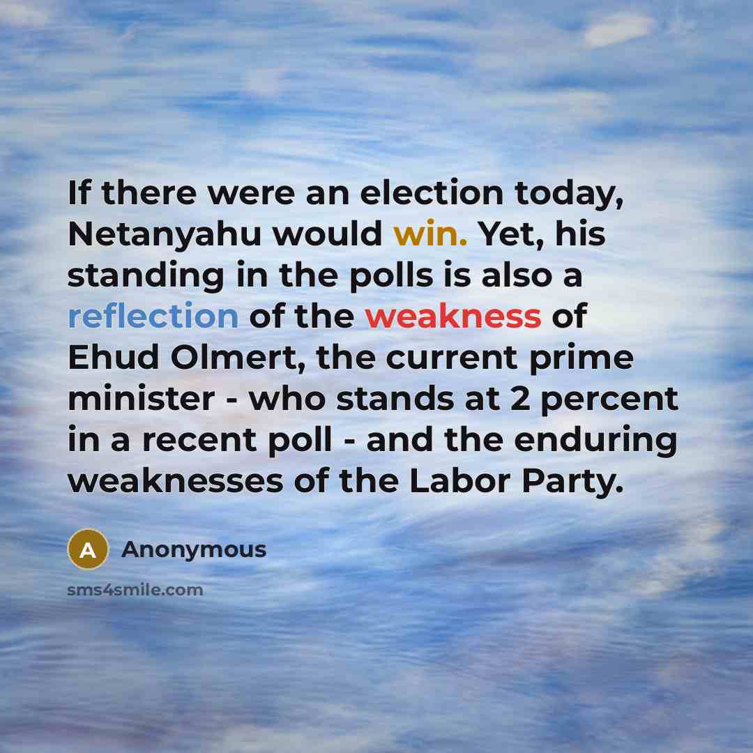 “If there were an election today, Netanyahu would win. Yet, his standing in the polls is also a reflection of the weakness of Ehud Olmert, the current prime minister - who stands at 2 percent in a recent poll - and the enduring weaknesses of the Labor Party.” quote by Anonymous