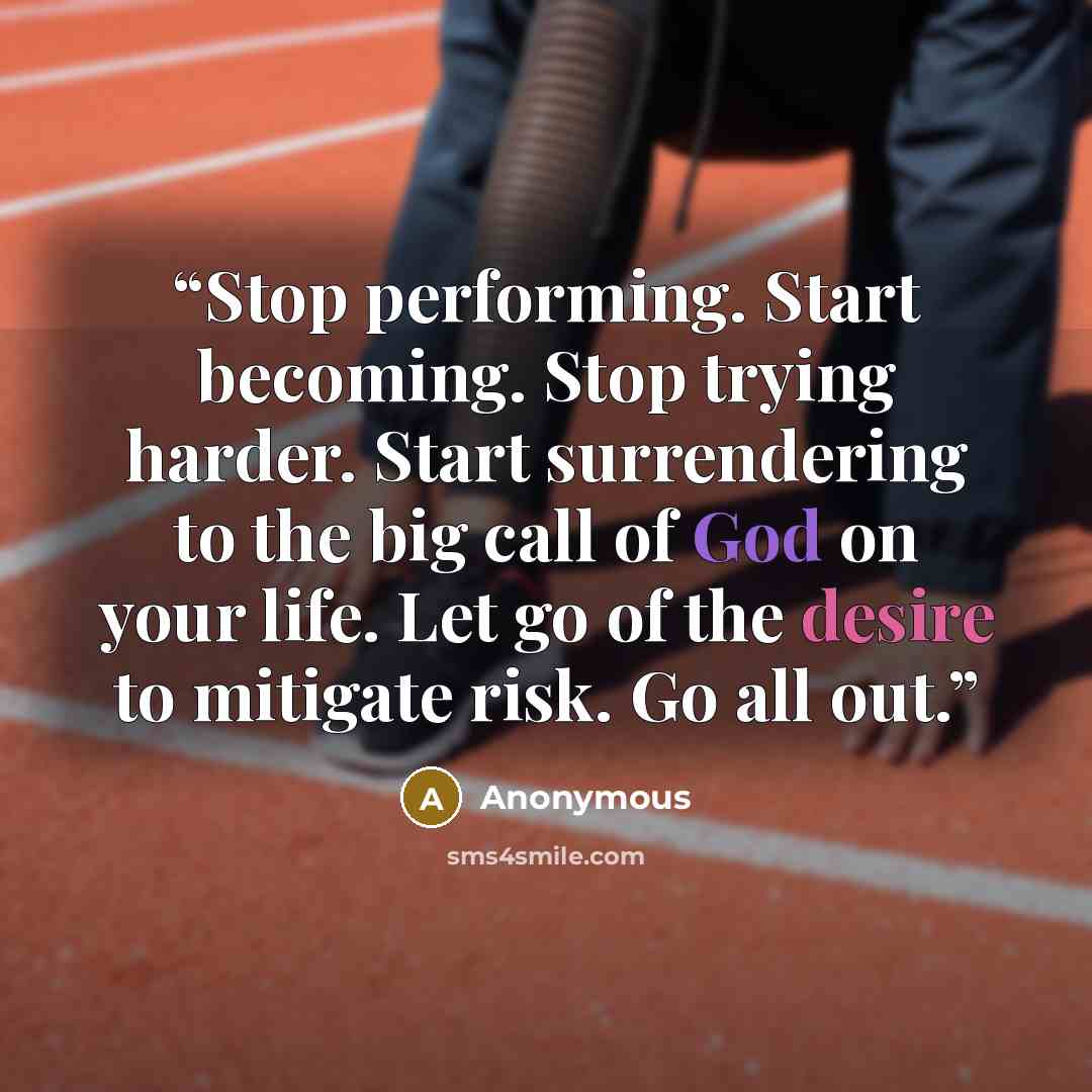 “Stop performing. Start becoming. Stop trying harder. Start surrendering to the big call of God on your life. Let go of the desire to mitigate risk. Go all out.” quote by Anonymous