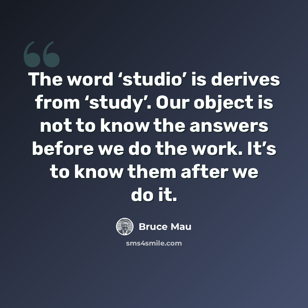 “The word ‘studio’ is derives from ‘study’. Our object is not to know the answers before we do the work. It’s to know them after we do it.” quote by Bruce Mau