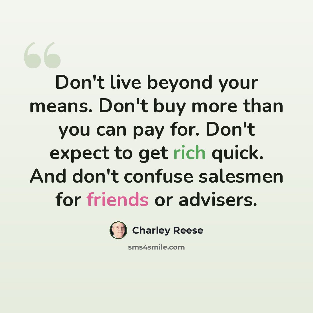 “Don't live beyond your means. Don't buy more than you can pay for. Don't expect to get rich quick. And don't confuse salesmen for friends or advisers.” quote by Charley Reese