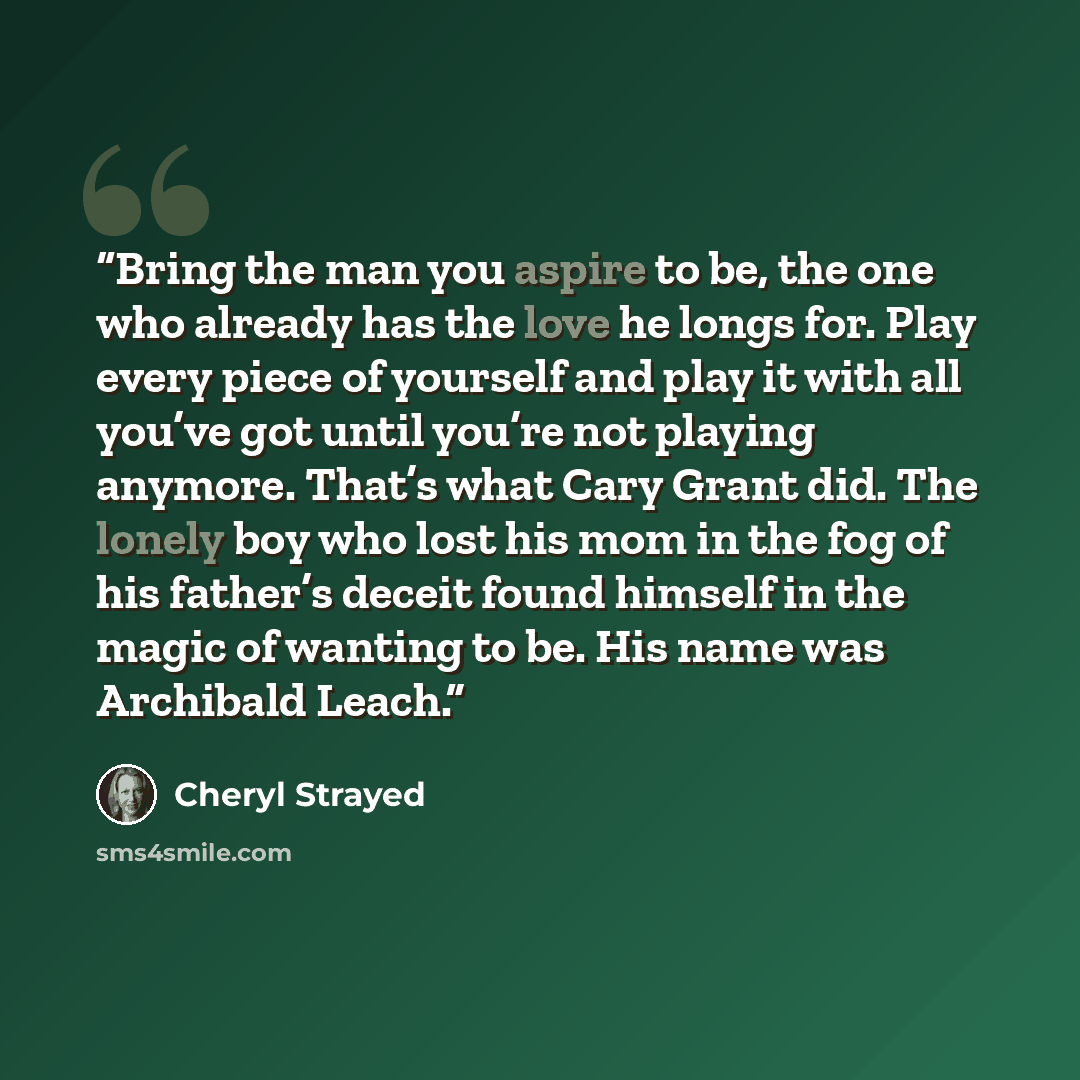 “Bring the man you aspire to be, the one who already has the love he longs for. Play every piece of yourself and play it with all you’ve got until you’re not playing anymore. That’s what Cary Grant did. The lonely boy who lost his mom in the fog of his father’s deceit found himself in the magic of…” quote by Cheryl Strayed