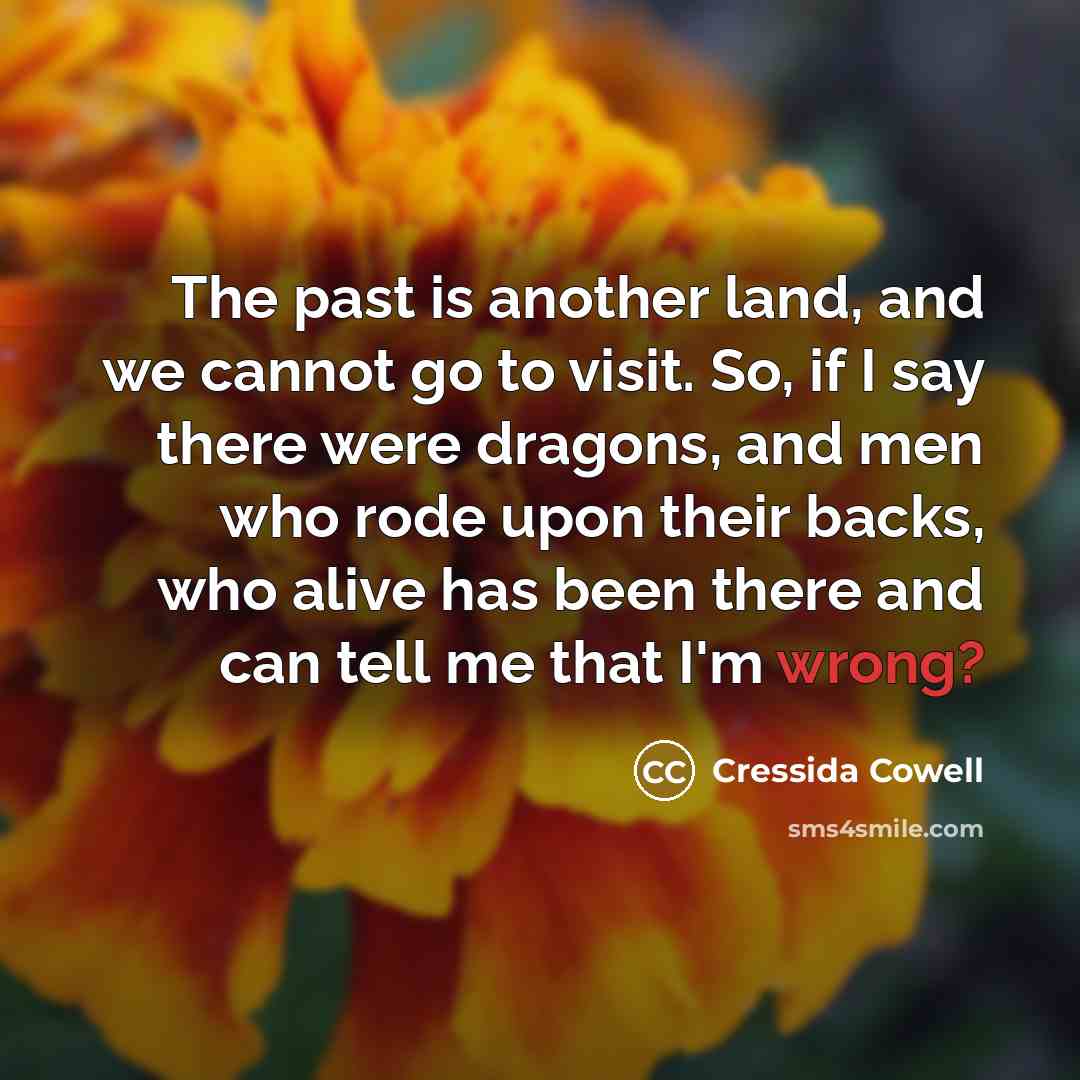 “The past is another land, and we cannot go to visit. So, if I say there were dragons, and men who rode upon their backs, who alive has been there and can tell me that I'm wrong?” quote by Cressida Cowell