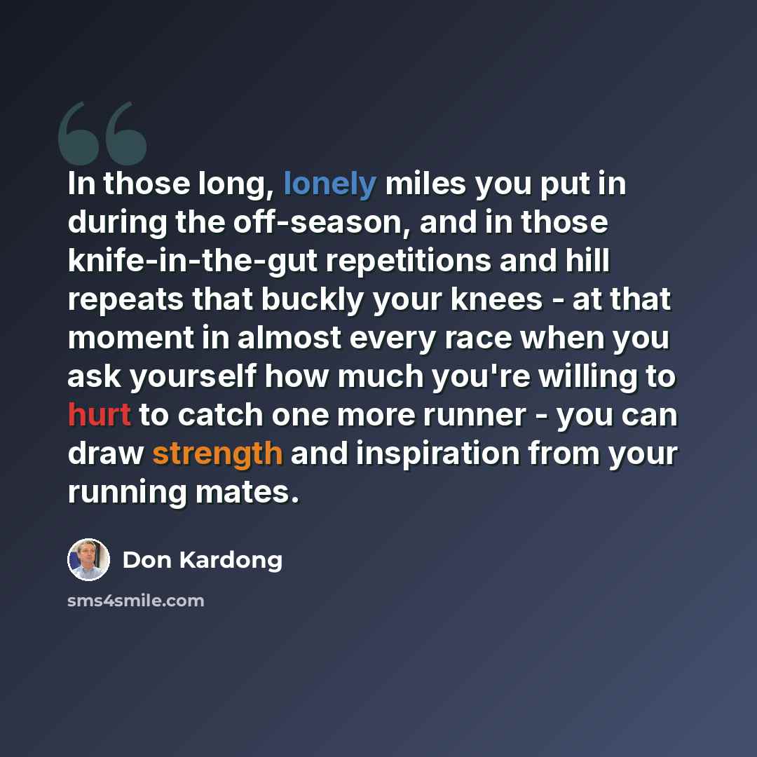 “In those long, lonely miles you put in during the off-season, and in those knife-in-the-gut repetitions and hill repeats that buckly your knees - at that moment in almost every race when you ask yourself how much you're willing to hurt to catch one more runner - you can draw strength and…” quote by Don Kardong