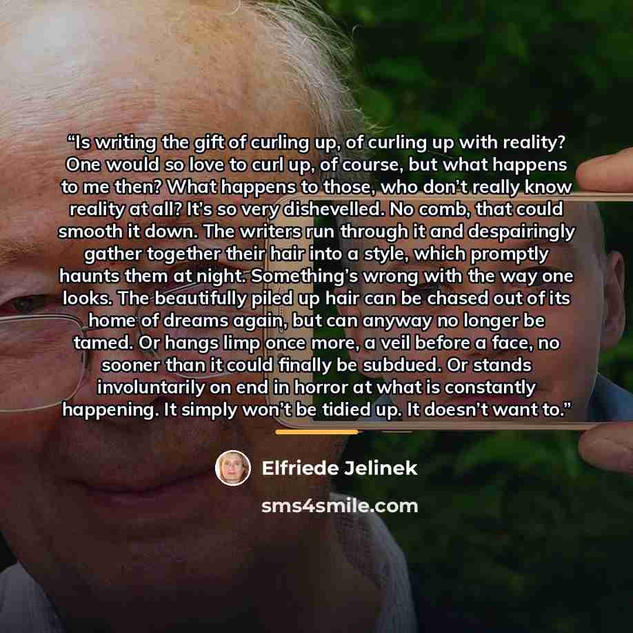 “Is writing the gift of curling up, of curling up with reality? One would so love to curl up, of course, but what happens to me then? What happens to those, who don’t really know reality at all? It’s so very dishevelled. No comb, that could smooth it down. The writers run through it and…” quote by Elfriede Jelinek
