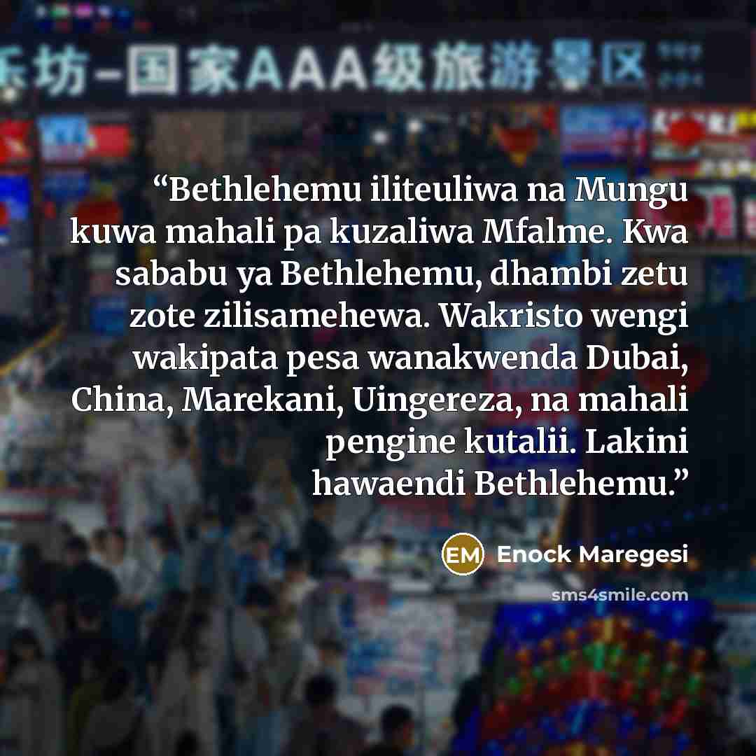 “Bethlehemu iliteuliwa na Mungu kuwa mahali pa kuzaliwa Mfalme. Kwa sababu ya Bethlehemu, dhambi zetu zote zilisamehewa. Wakristo wengi wakipata pesa wanakwenda Dubai, China, Marekani, Uingereza, na mahali pengine kutalii. Lakini hawaendi Bethlehemu.” quote by Enock Maregesi