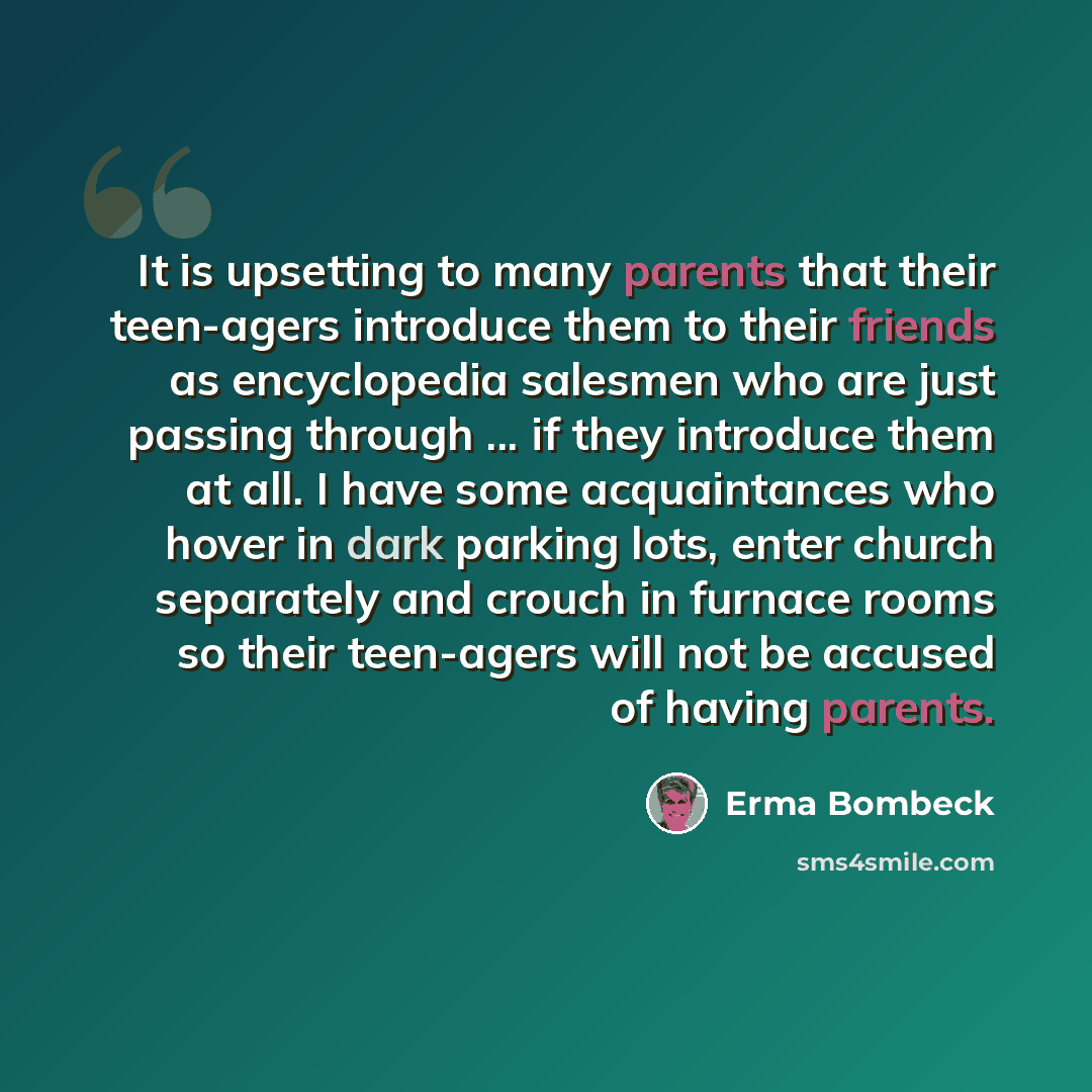 “It is upsetting to many parents that their teen-agers introduce them to their friends as encyclopedia salesmen who are just passing through ... if they introduce them at all. I have some acquaintances who hover in dark parking lots, enter church separately and crouch in furnace rooms so their…” quote by Erma Bombeck