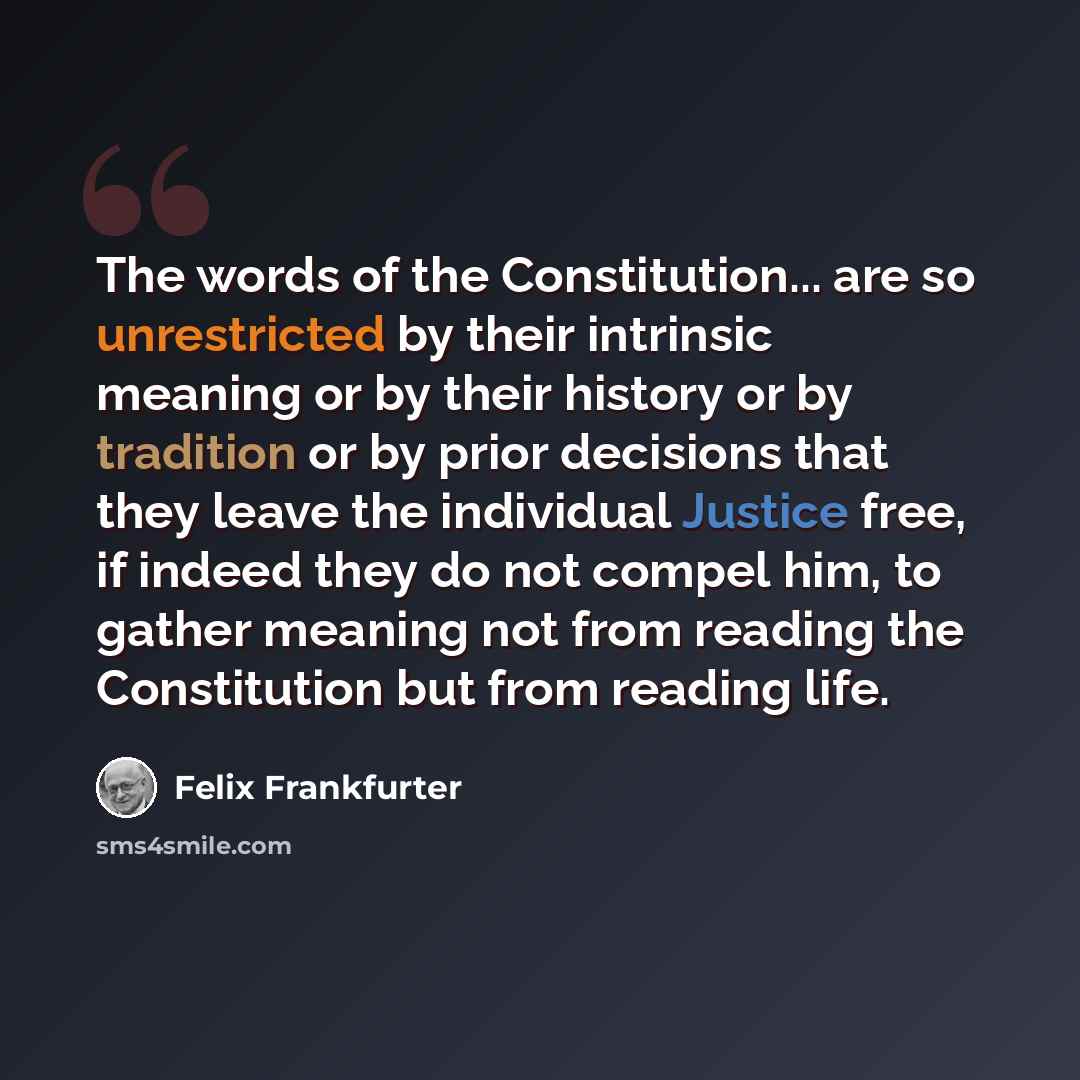 “The words of the Constitution... are so unrestricted by their intrinsic meaning or by their history or by tradition or by prior decisions that they leave the individual Justice free, if indeed they do not compel him, to gather meaning not from reading the Constitution but from reading life.” quote by Felix Frankfurter