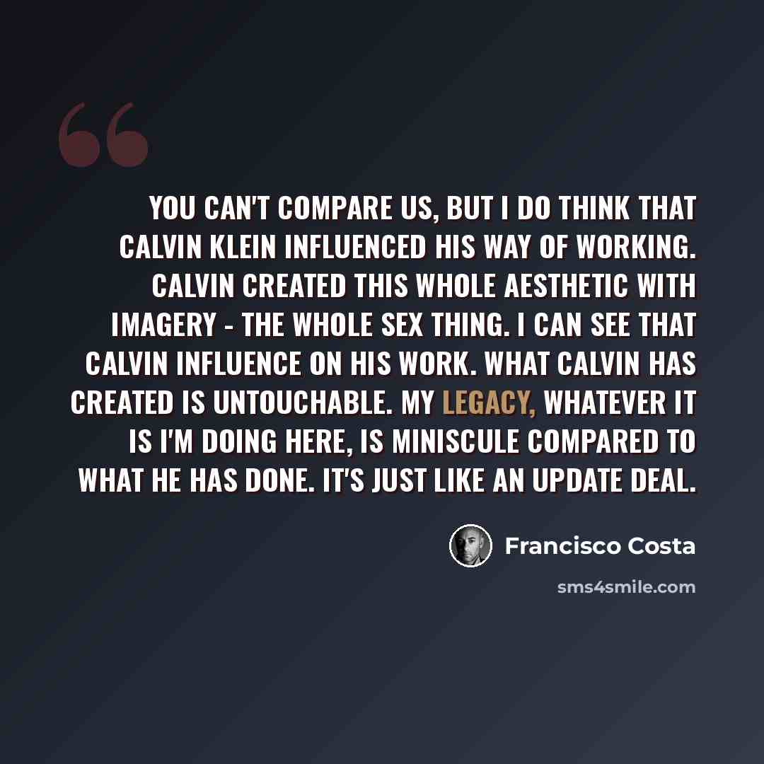 “You can't compare us, but I do think that Calvin Klein influenced his way of working. Calvin created this whole aesthetic with imagery - the whole sex thing. I can see that Calvin influence on his work. What Calvin has created is untouchable. My legacy, whatever it is I'm doing here, is miniscule…” quote by Francisco Costa
