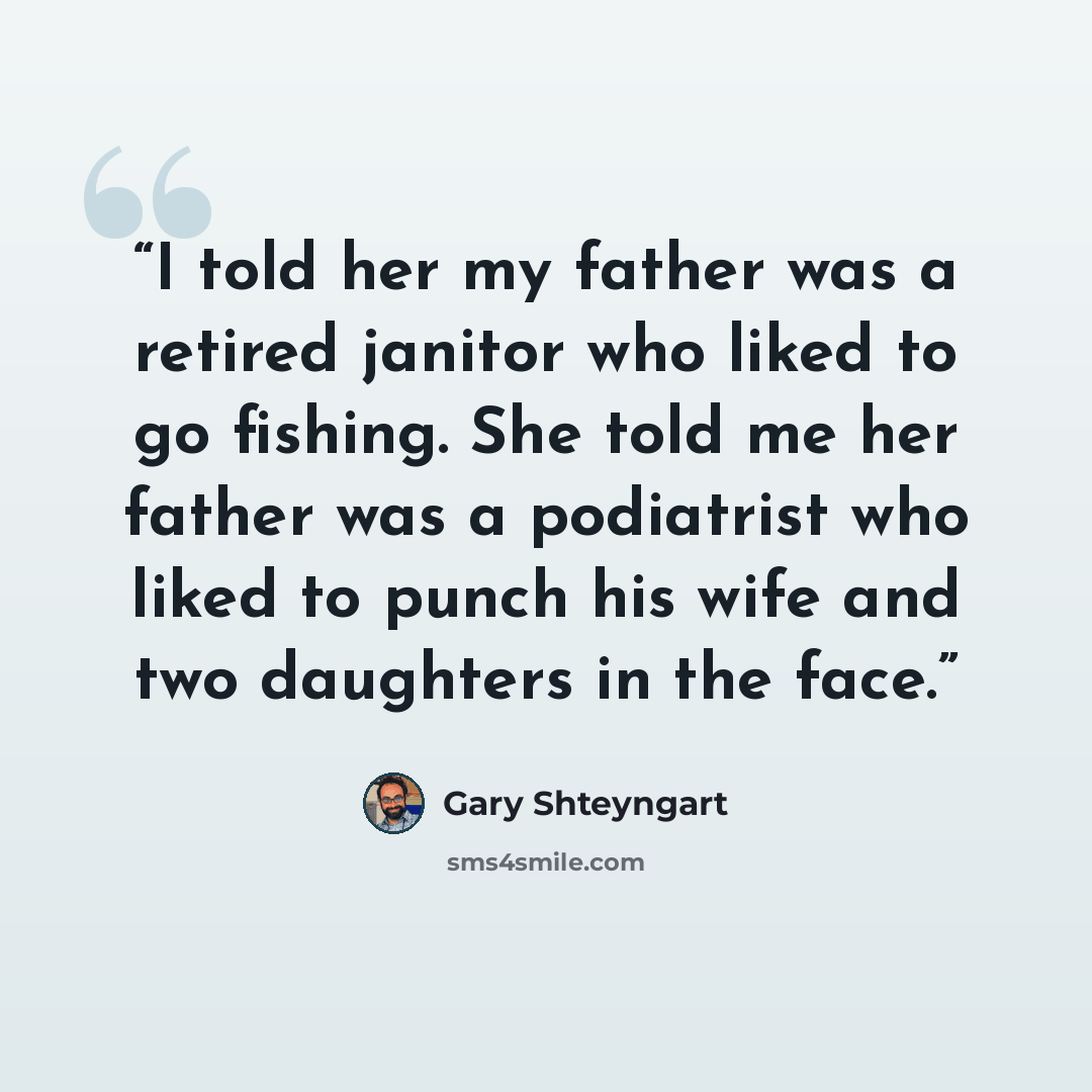 “I told her my father was a retired janitor who liked to go fishing. She told me her father was a podiatrist who liked to punch his wife and two daughters in the face.” quote by Gary Shteyngart
