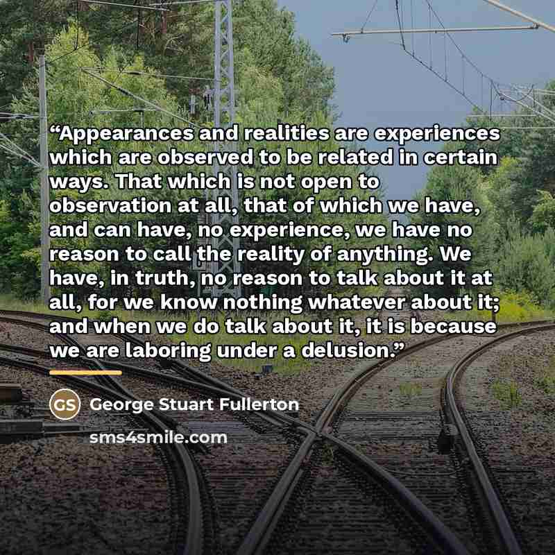 “Appearances and realities are experiences which are observed to be related in certain ways. That which is not open to observation at all, that of which we have, and can have, no experience, we have no reason to call the reality of anything. We have, in truth, no reason to talk about it at all, for…” quote by George Stuart Fullerton