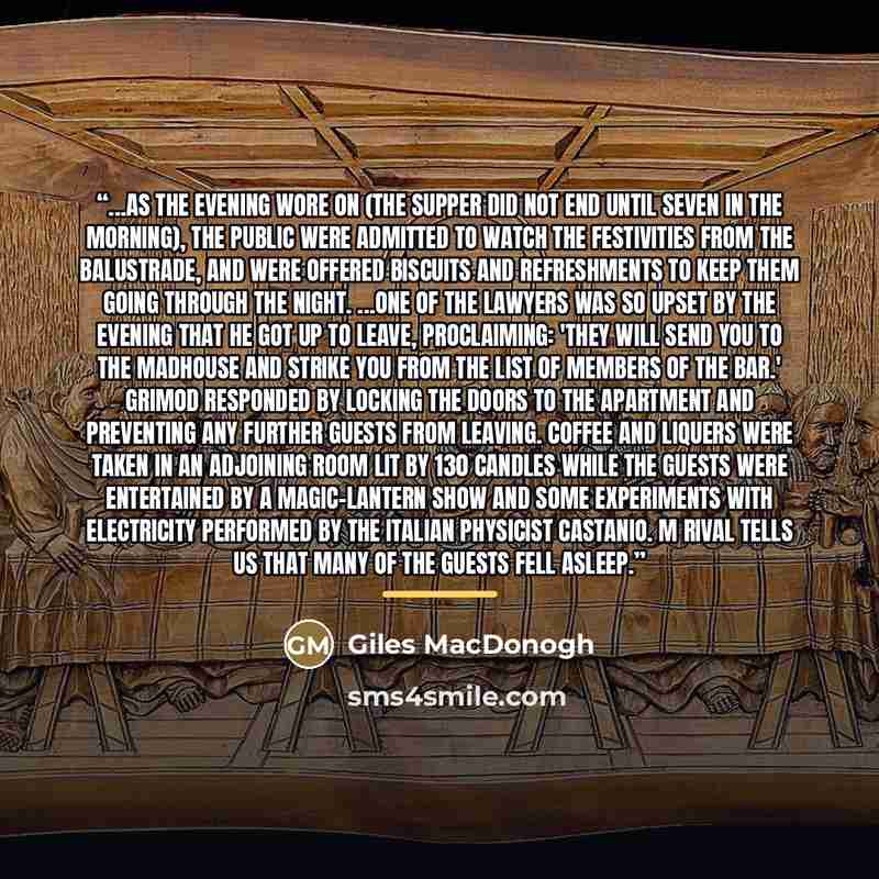 “...As the evening wore on (the supper did not end until seven in the morning), the public were admitted to watch the festivities from the balustrade, and were offered biscuits and refreshments to keep them going through the night. ...One of the lawyers was so upset by the evening that he got up to…” quote by Giles MacDonogh