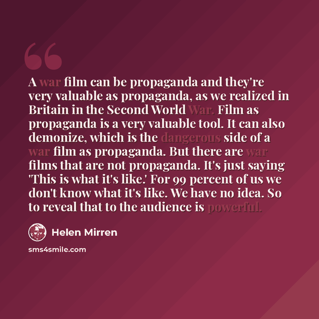 “A war film can be propaganda and they're very valuable as propaganda, as we realized in Britain in the Second World War. Film as propaganda is a very valuable tool. It can also demonize, which is the dangerous side of a war film as propaganda. But there are war films that are not propaganda. It's…” quote by Helen Mirren