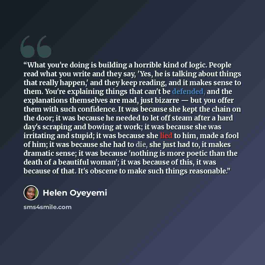 “What you're doing is building a horrible kind of logic. People read what you write and they say, 'Yes, he is talking about things that really happen,' and they keep reading, and it makes sense to them. You're explaining things that can't be defended, and the explanations themselves are mad, just…” quote by Helen Oyeyemi
