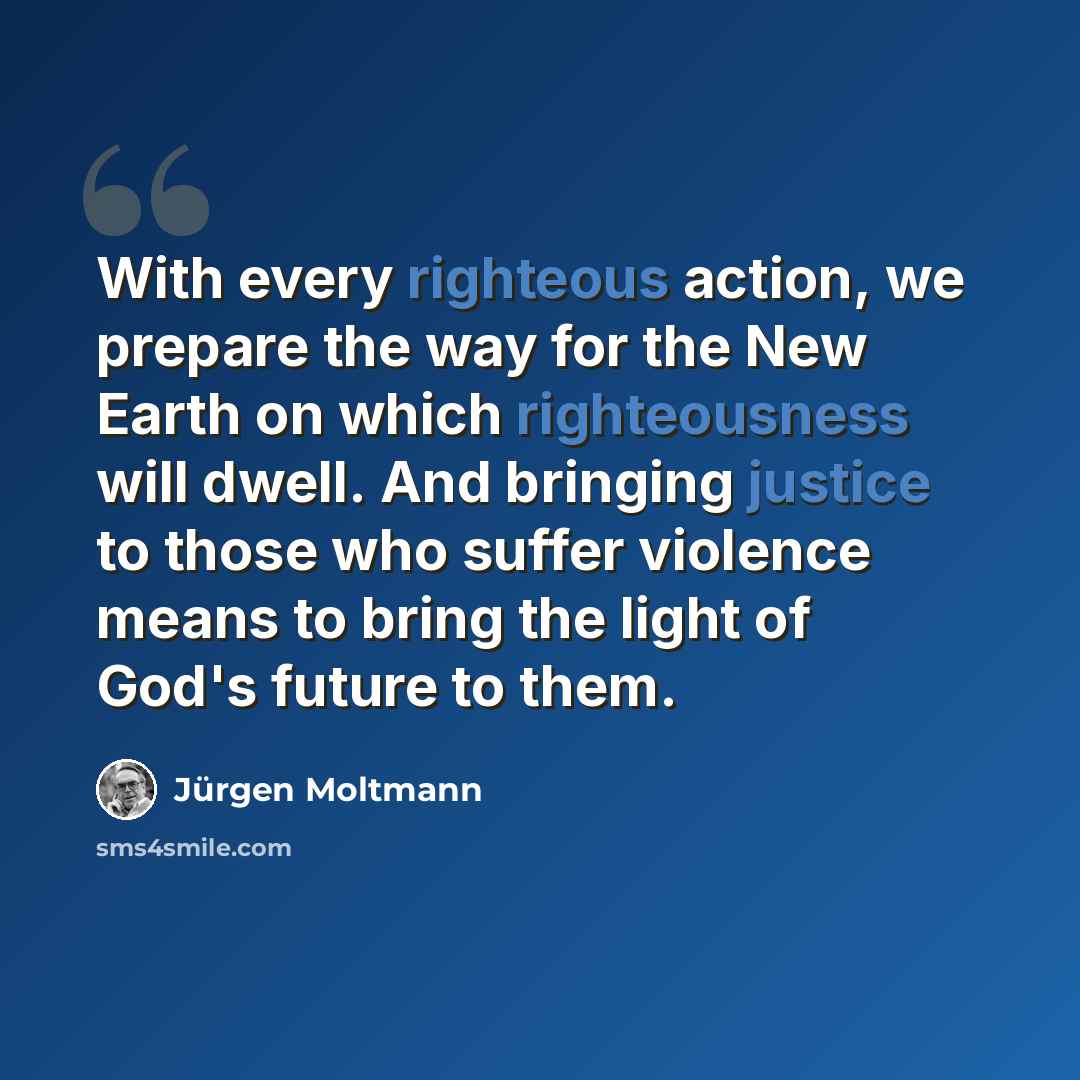 “With every righteous action, we prepare the way for the New Earth on which righteousness will dwell. And bringing justice to those who suffer violence means to bring the light of God's future to them.” quote by Jürgen Moltmann