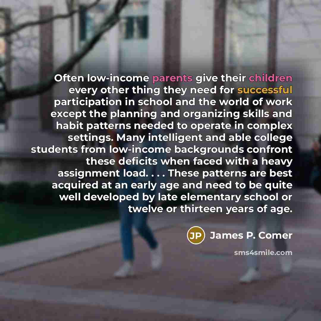 “Often low-income parents give their children every other thing they need for successful participation in school and the world of work except the planning and organizing skills and habit patterns needed to operate in complex settings. Many intelligent and able college students from low-income…” quote by James P. Comer