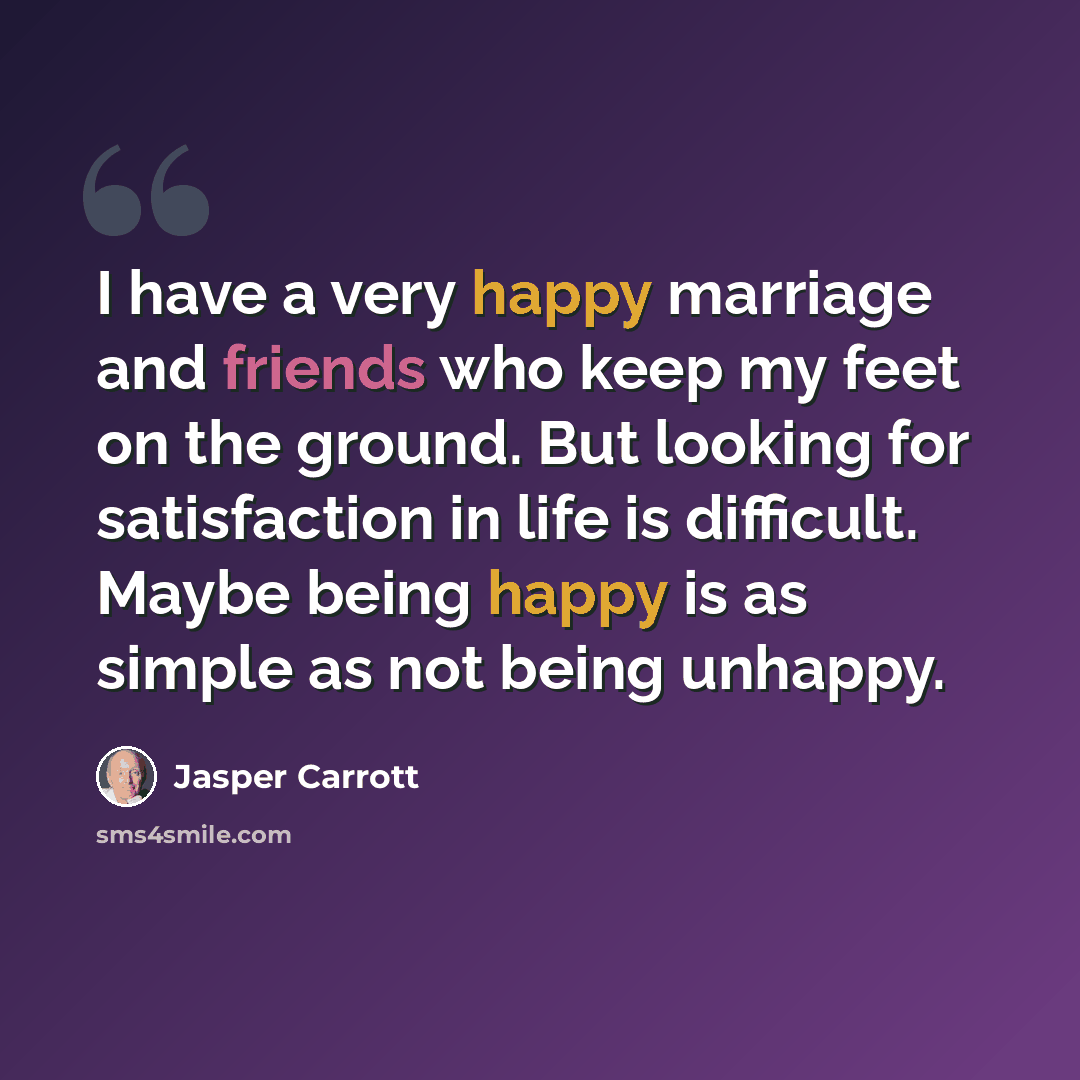 “I have a very happy marriage and friends who keep my feet on the ground. But looking for satisfaction in life is difficult. Maybe being happy is as simple as not being unhappy.” quote by Jasper Carrott
