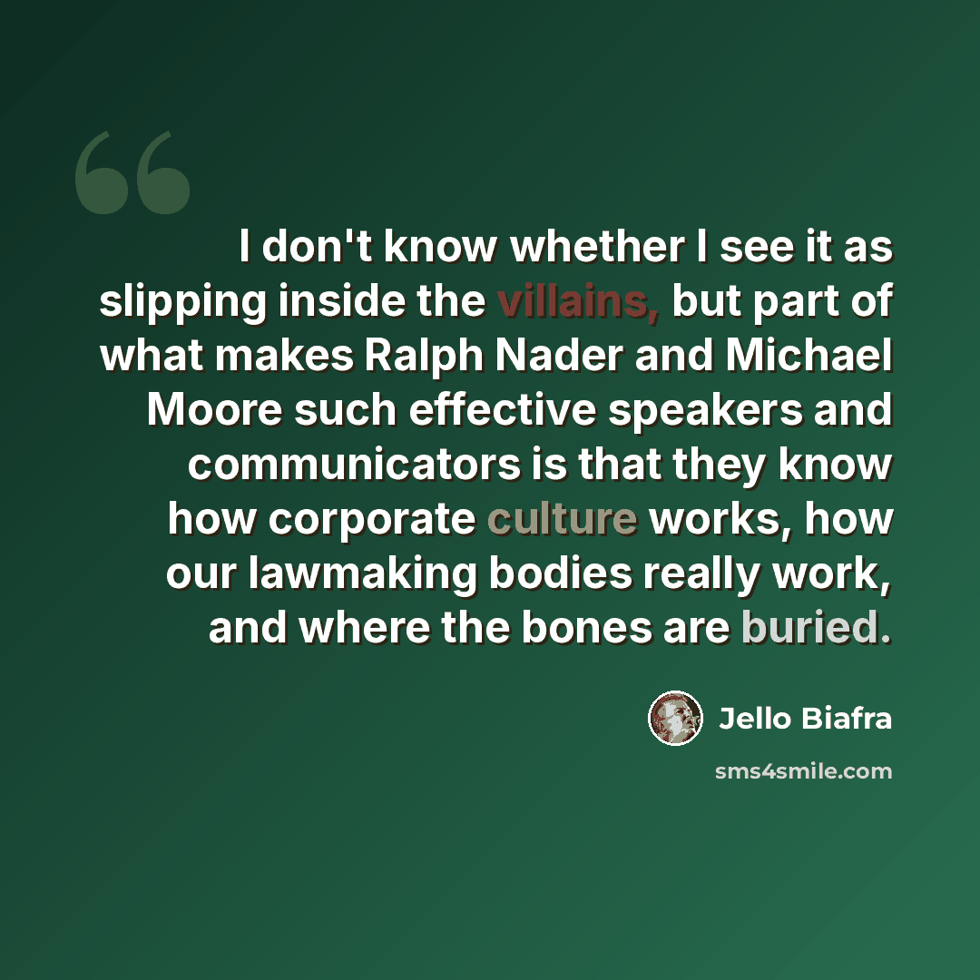 “I don't know whether I see it as slipping inside the villains, but part of what makes Ralph Nader and Michael Moore such effective speakers and communicators is that they know how corporate culture works, how our lawmaking bodies really work, and where the bones are buried.” quote by Jello Biafra
