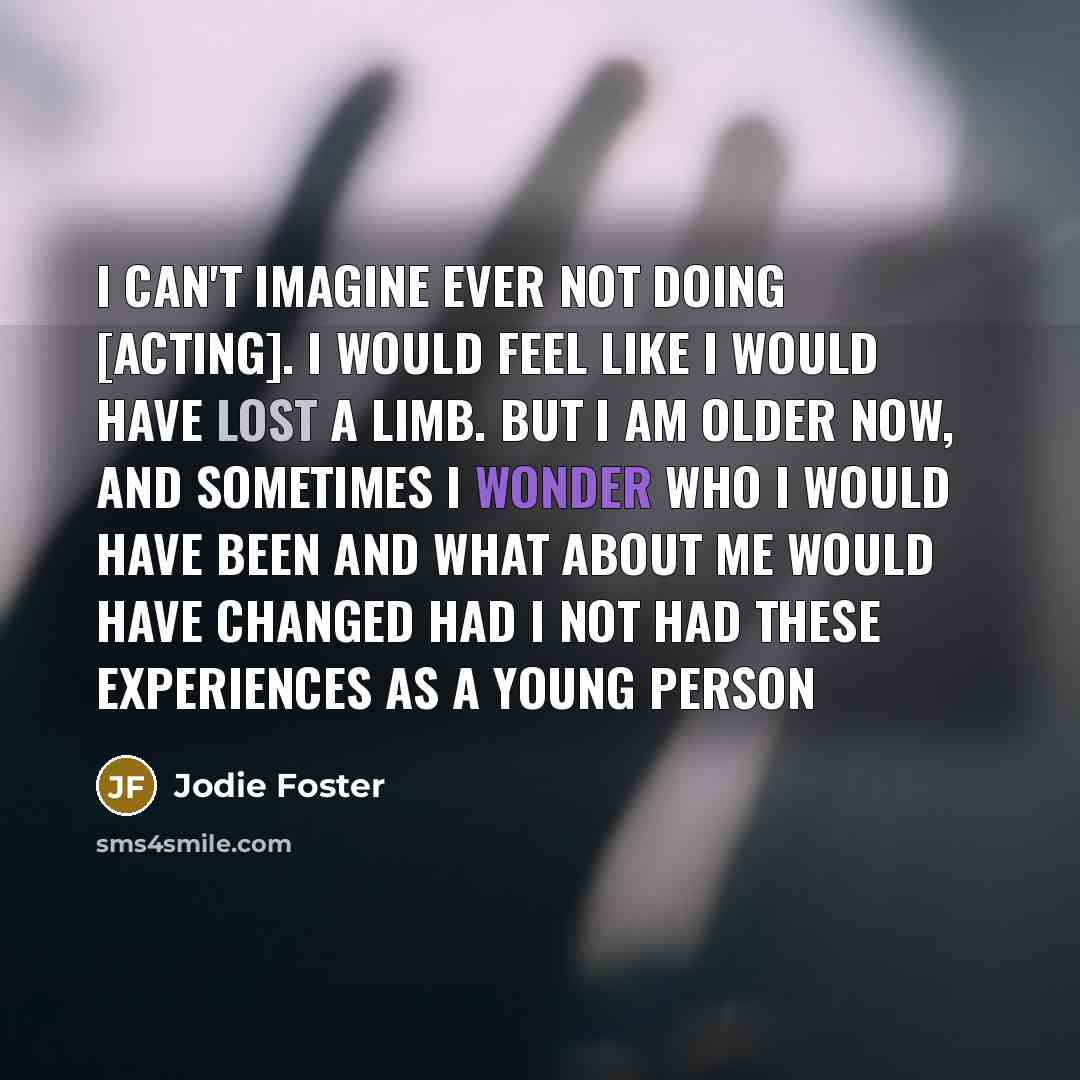 “I can't imagine ever not doing [acting]. I would feel like I would have lost a limb. But I am older now, and sometimes I wonder who I would have been and what about me would have changed had I not had these experiences as a young person” quote by Jodie Foster