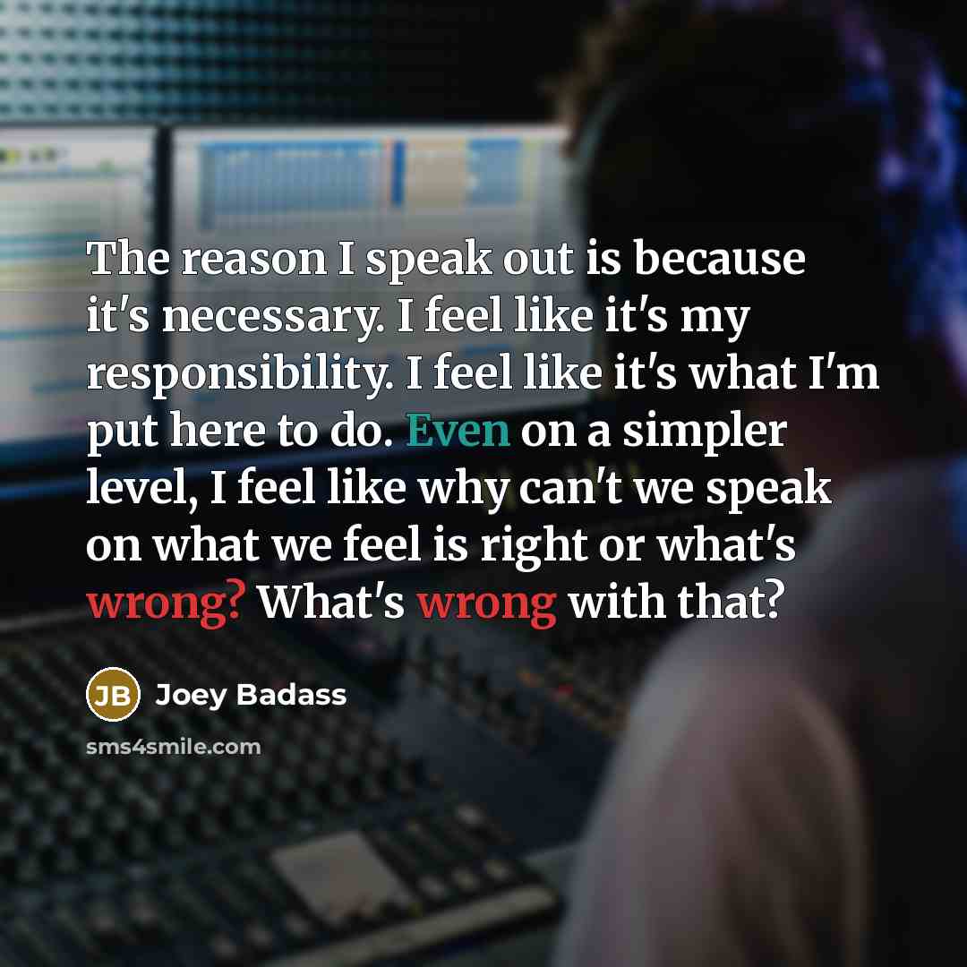 “The reason I speak out is because it's necessary. I feel like it's my responsibility. I feel like it's what I'm put here to do. Even on a simpler level, I feel like why can't we speak on what we feel is right or what's wrong? What's wrong with that?” quote by Joey Badass