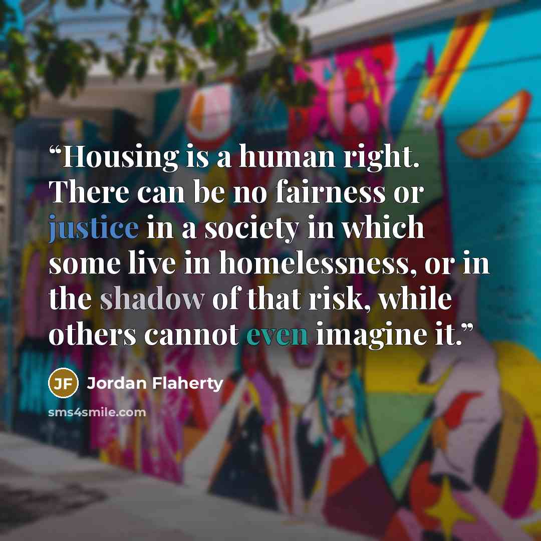 “Housing is a human right. There can be no fairness or justice in a society in which some live in homelessness, or in the shadow of that risk, while others cannot even imagine it.” quote by Jordan Flaherty