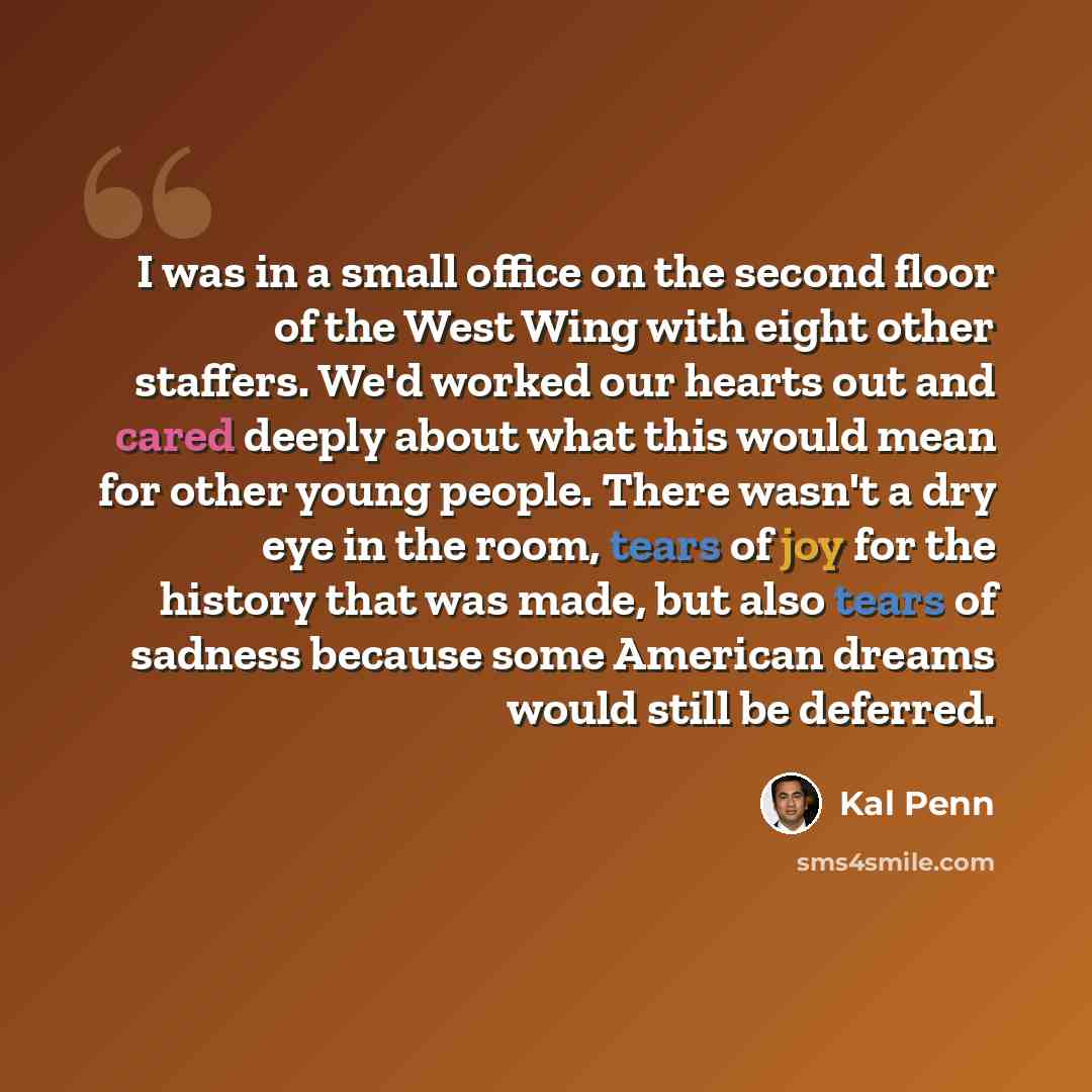 “I was in a small office on the second floor of the West Wing with eight other staffers. We'd worked our hearts out and cared deeply about what this would mean for other young people. There wasn't a dry eye in the room, tears of joy for the history that was made, but also tears of sadness because…” quote by Kal Penn