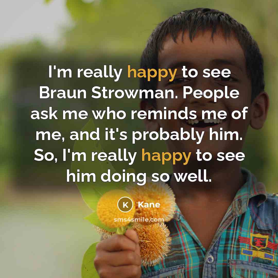 “I'm really happy to see Braun Strowman. People ask me who reminds me of me, and it's probably him. So, I'm really happy to see him doing so well.” quote by Kane