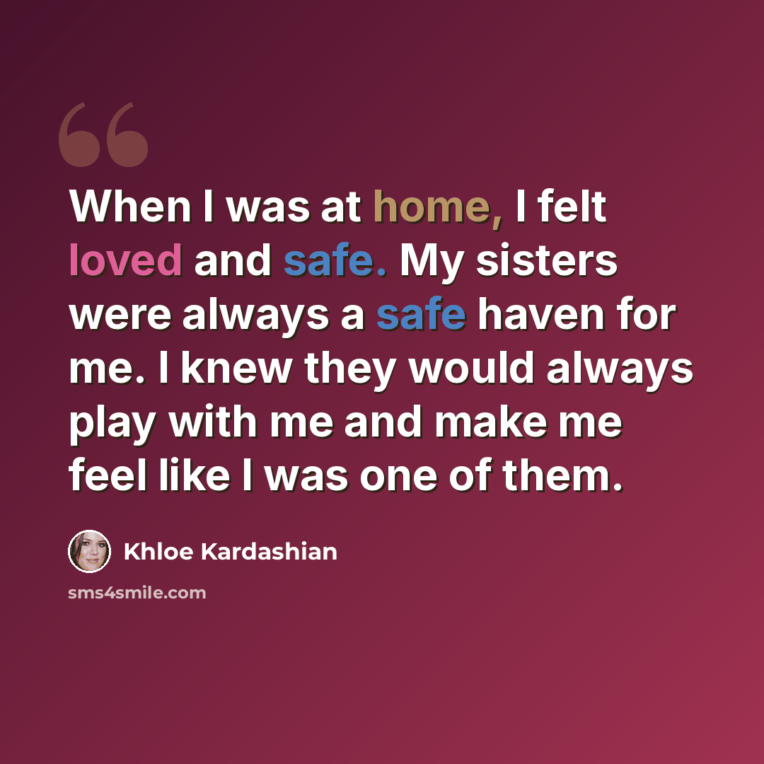 “When I was at home, I felt loved and safe. My sisters were always a safe haven for me. I knew they would always play with me and make me feel like I was one of them.” quote by Khloe Kardashian