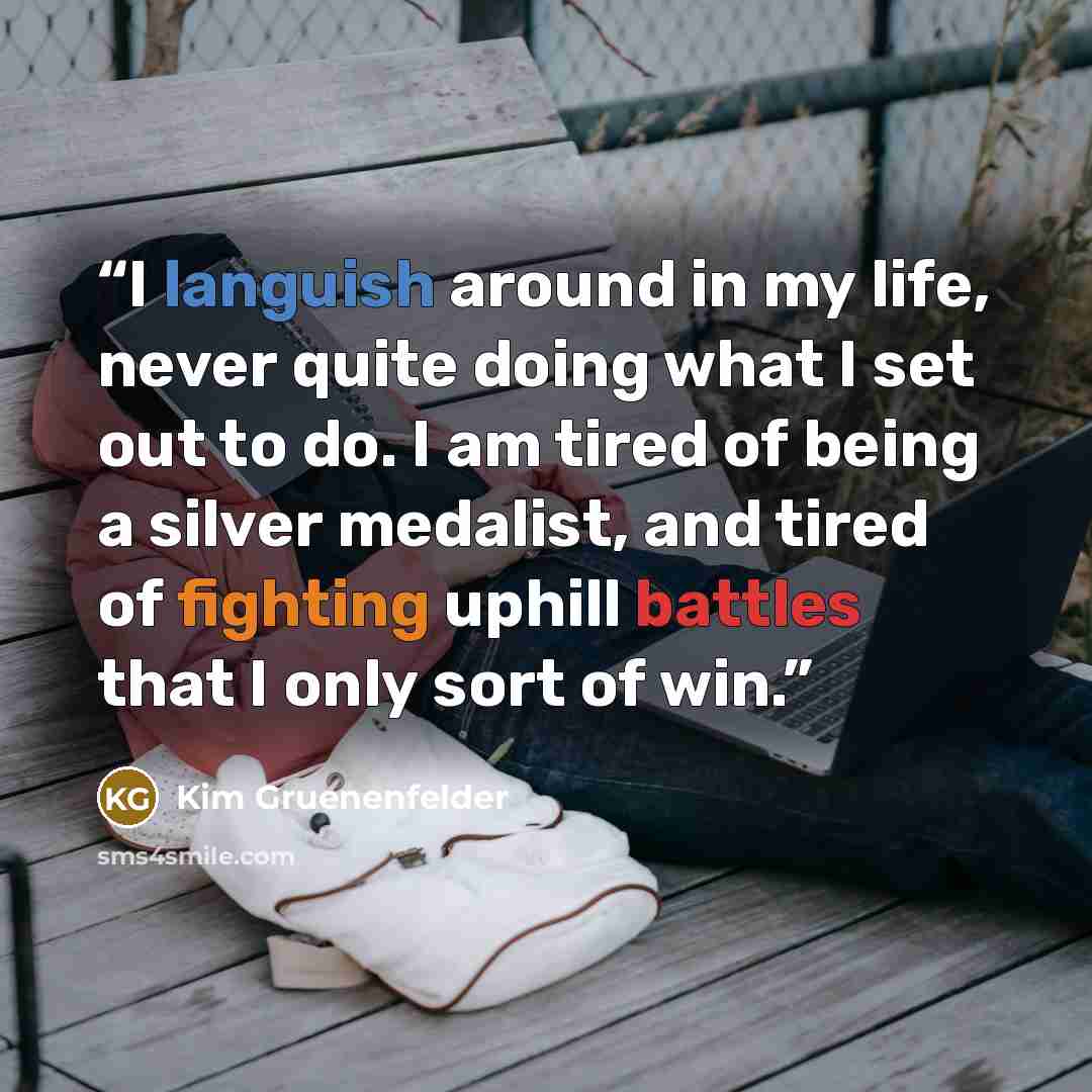 “I languish around in my life, never quite doing what I set out to do. I am tired of being a silver medalist, and tired of fighting uphill battles that I only sort of win.” quote by Kim Gruenenfelder