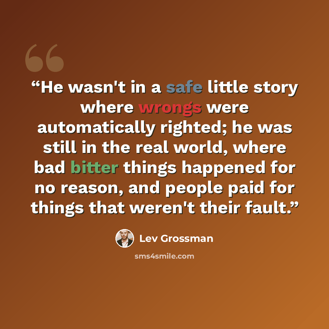 “He wasn't in a safe little story where wrongs were automatically righted; he was still in the real world, where bad bitter things happened for no reason, and people paid for things that weren't their fault.” quote by Lev Grossman