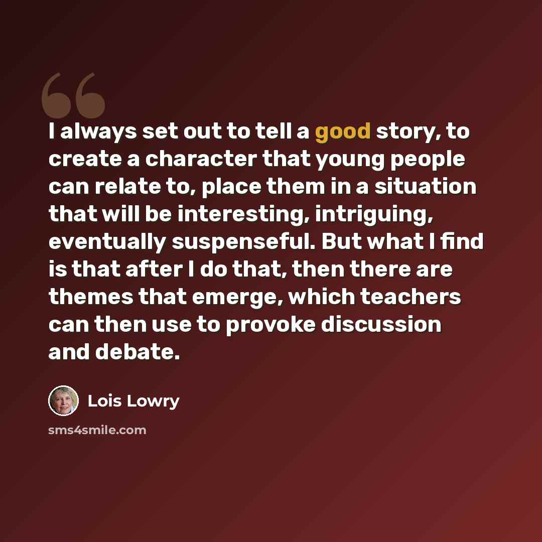 “I always set out to tell a good story, to create a character that young people can relate to, place them in a situation that will be interesting, intriguing, eventually suspenseful. But what I find is that after I do that, then there are themes that emerge, which teachers can then use to provoke…” quote by Lois Lowry