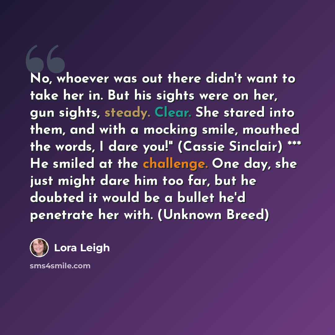 “No, whoever was out there didn't want to take her in. But his sights were on her, gun sights, steady. Clear. She stared into them, and with a mocking smile, mouthed the words, I dare you!" (Cassie Sinclair) *** He smiled at the challenge. One day, she just might dare him too far, but he doubted it…” quote by Lora Leigh