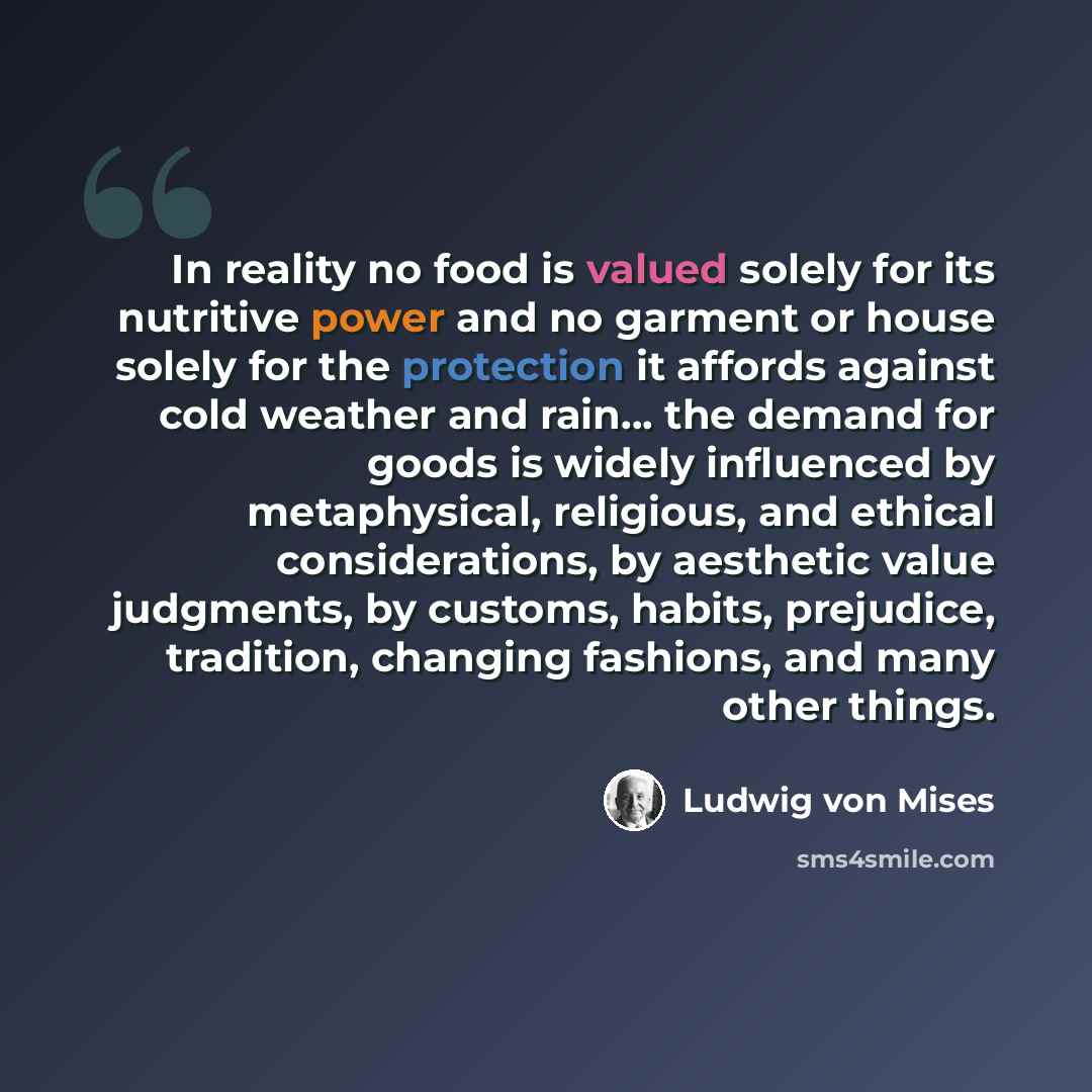 “In reality no food is valued solely for its nutritive power and no garment or house solely for the protection it affords against cold weather and rain… the demand for goods is widely influenced by metaphysical, religious, and ethical considerations, by aesthetic value judgments, by customs…” quote by Ludwig von Mises