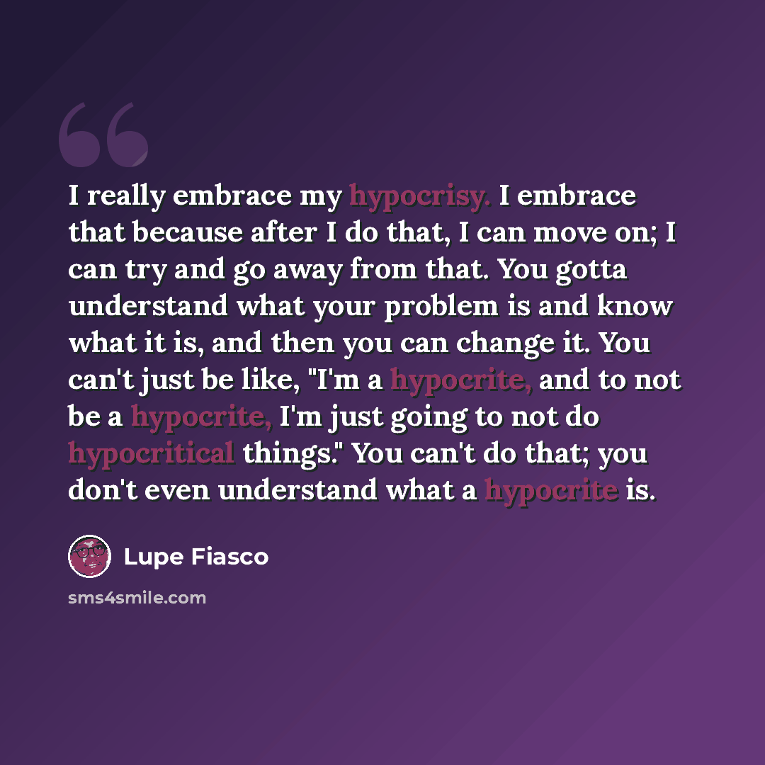 “I really embrace my hypocrisy. I embrace that because after I do that, I can move on; I can try and go away from that. You gotta understand what your problem is and know what it is, and then you can change it. You can't just be like, "I'm a hypocrite, and to not be a hypocrite, I'm just going to…” quote by Lupe Fiasco