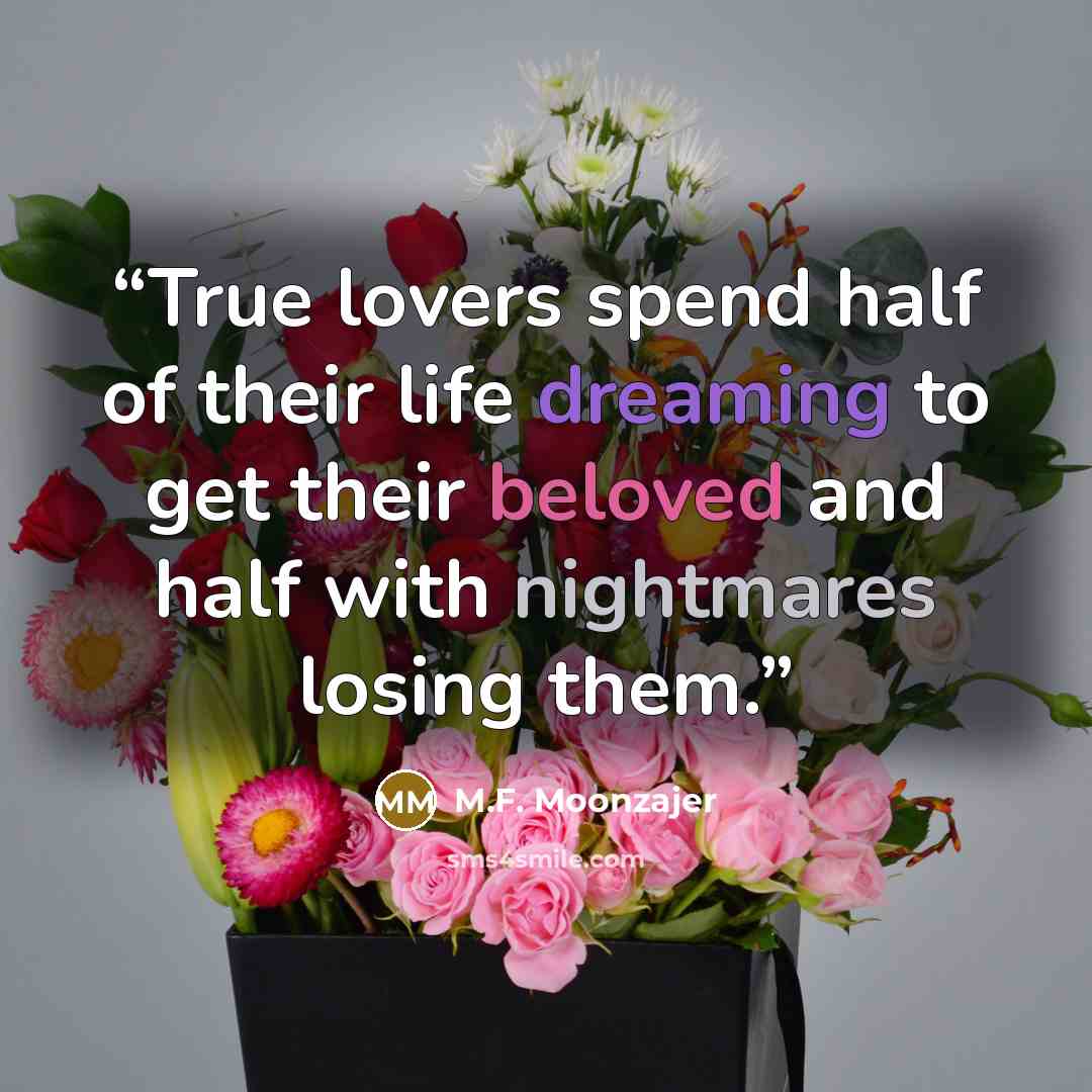 “True lovers spend half of their life dreaming to get their beloved and half with nightmares losing them.” quote by M.F. Moonzajer
