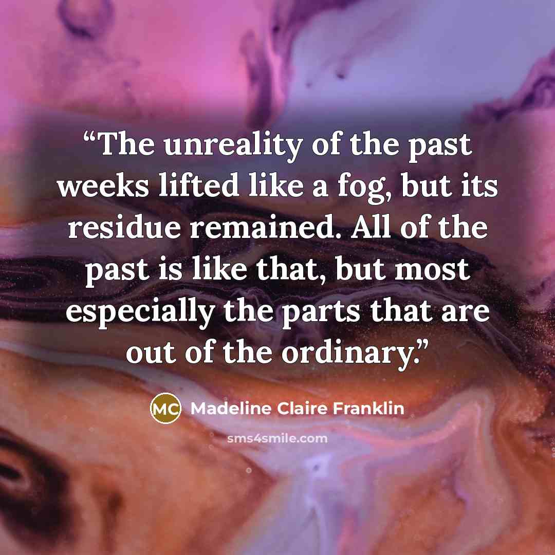 “The unreality of the past weeks lifted like a fog, but its residue remained. All of the past is like that, but most especially the parts that are out of the ordinary.” quote by Madeline Claire Franklin