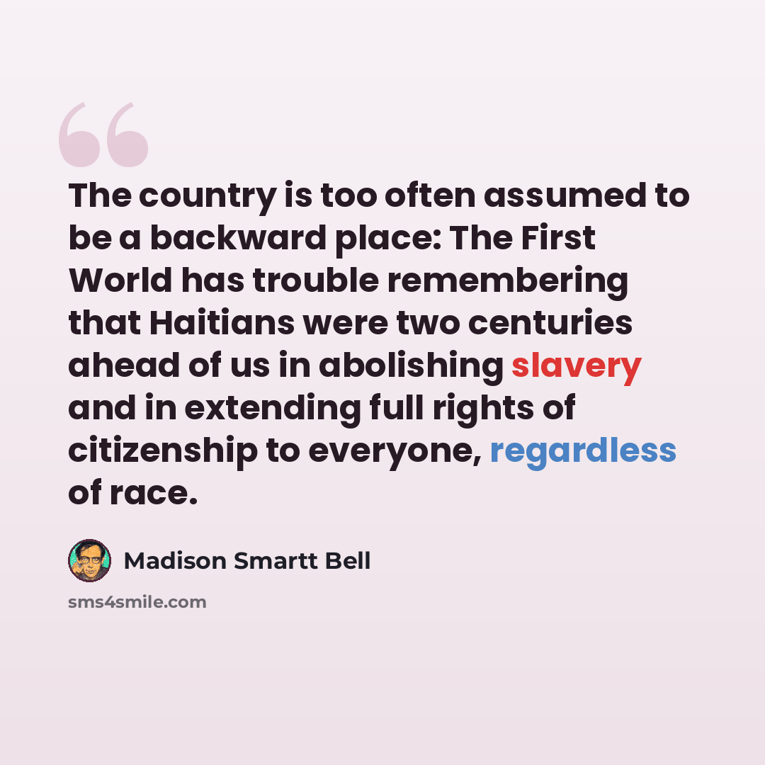 “The country is too often assumed to be a backward place: The First World has trouble remembering that Haitians were two centuries ahead of us in abolishing slavery and in extending full rights of citizenship to everyone, regardless of race.” quote by Madison Smartt Bell