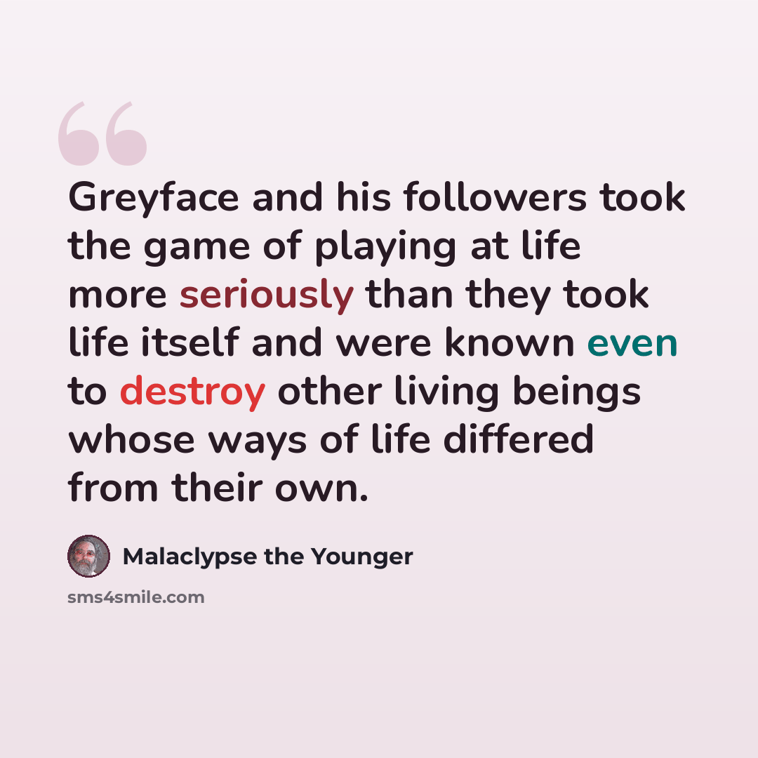 “Greyface and his followers took the game of playing at life more seriously than they took life itself and were known even to destroy other living beings whose ways of life differed from their own.” quote by Malaclypse the Younger