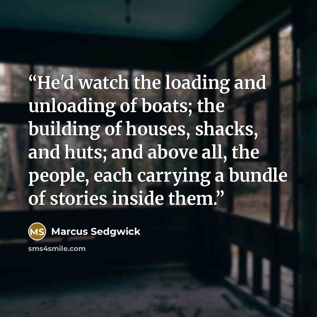 “He'd watch the loading and unloading of boats; the building of houses, shacks, and huts; and above all, the people, each carrying a bundle of stories inside them.” quote by Marcus Sedgwick