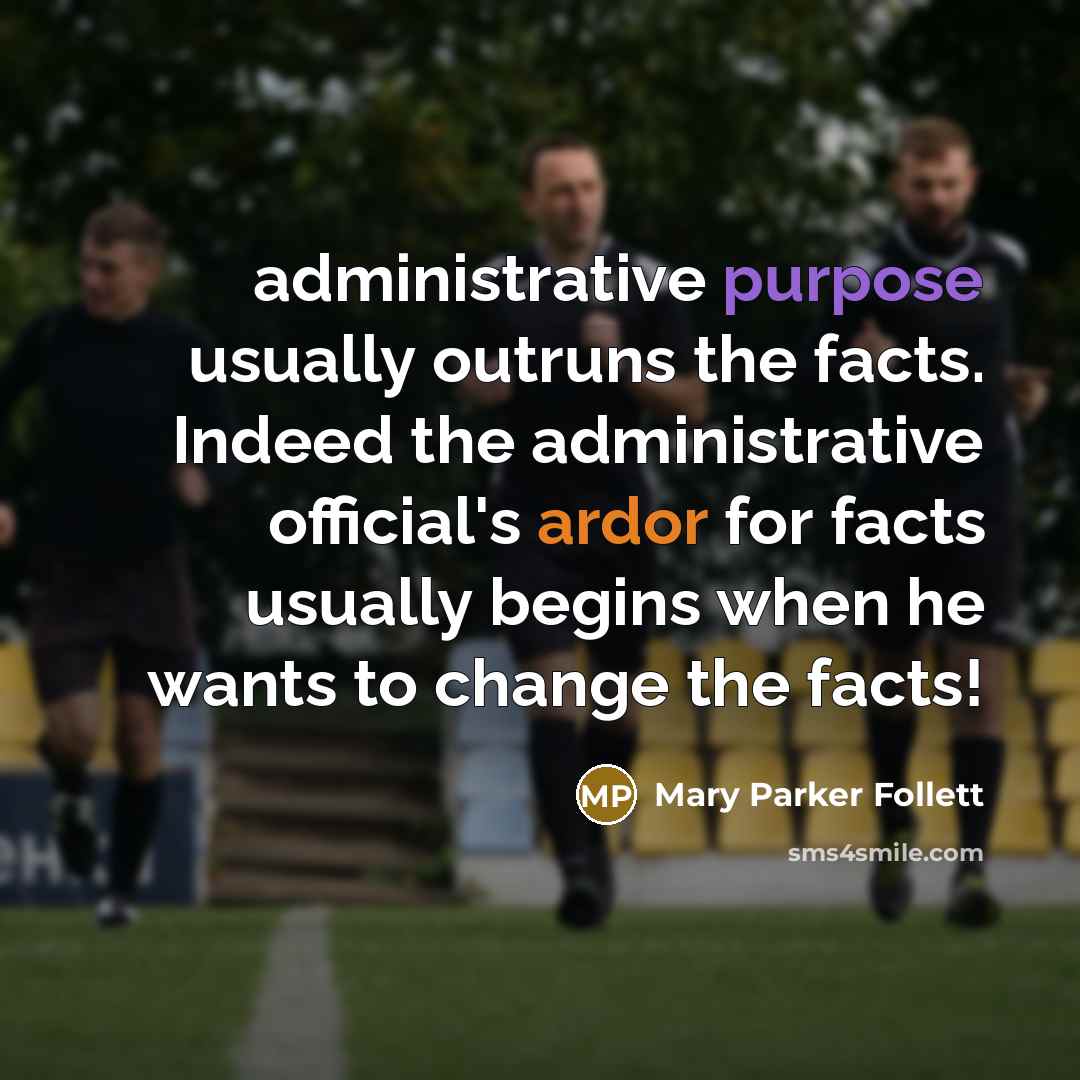 “administrative purpose usually outruns the facts. Indeed the administrative official's ardor for facts usually begins when he wants to change the facts!” quote by Mary Parker Follett
