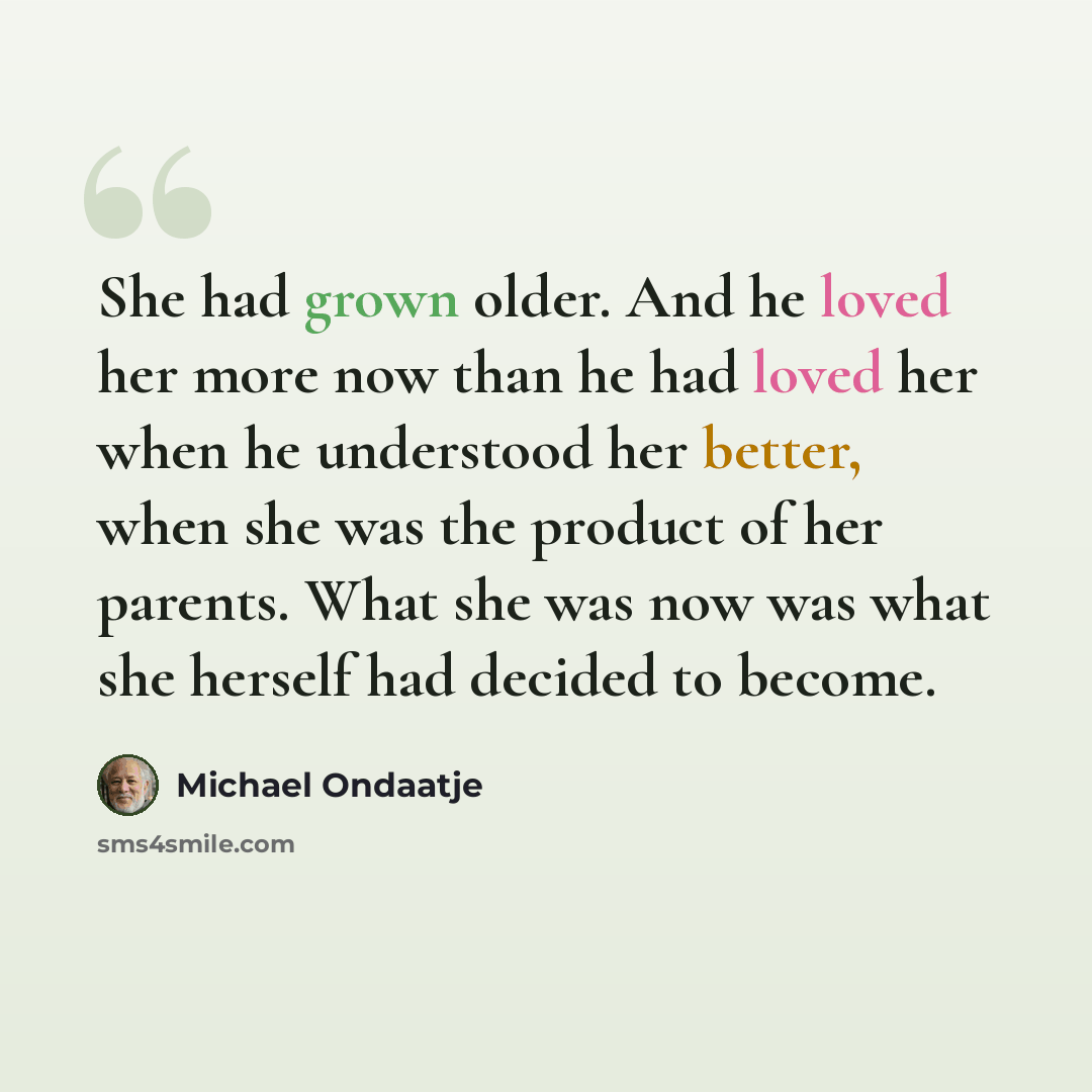 “She had grown older. And he loved her more now than he had loved her when he understood her better, when she was the product of her parents. What she was now was what she herself had decided to become.” quote by Michael Ondaatje