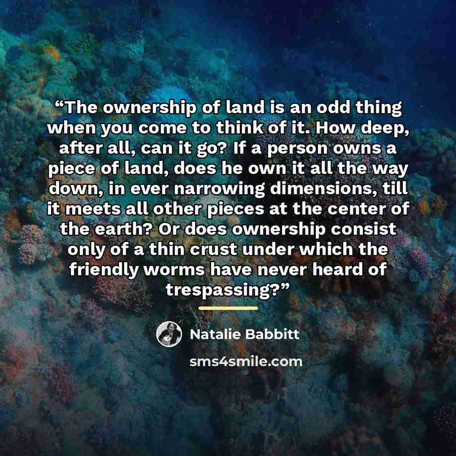 “The ownership of land is an odd thing when you come to think of it. How deep, after all, can it go? If a person owns a piece of land, does he own it all the way down, in ever narrowing dimensions, till it meets all other pieces at the center of the earth? Or does ownership consist only of a thin…” quote by Natalie Babbitt