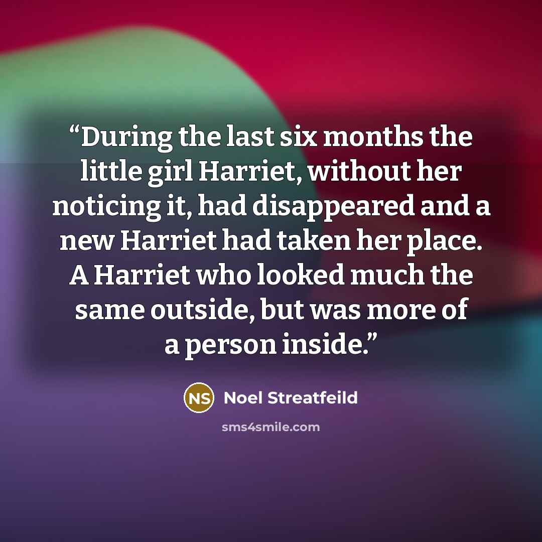 “During the last six months the little girl Harriet, without her noticing it, had disappeared and a new Harriet had taken her place. A Harriet who looked much the same outside, but was more of a person inside.” quote by Noel Streatfeild
