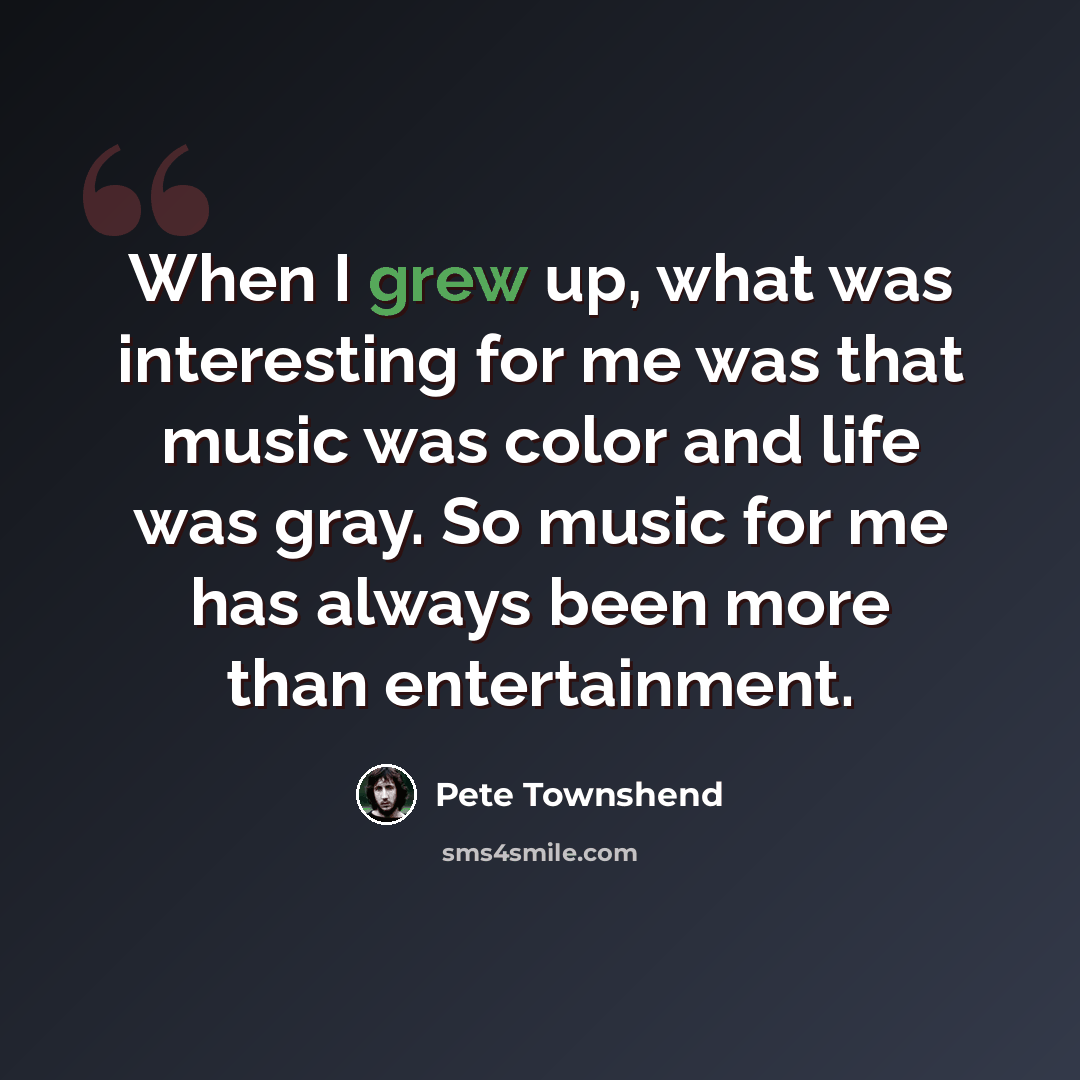 “When I grew up, what was interesting for me was that music was color and life was gray. So music for me has always been more than entertainment.” quote by Pete Townshend