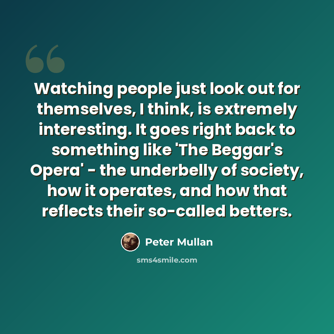 “Watching people just look out for themselves, I think, is extremely interesting. It goes right back to something like 'The Beggar's Opera' - the underbelly of society, how it operates, and how that reflects their so-called betters.” quote by Peter Mullan