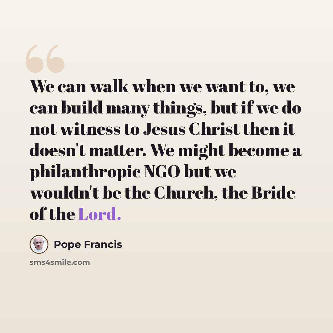 “We can walk when we want to, we can build many things, but if we do not witness to Jesus Christ then it doesn't matter. We might become a philanthropic NGO but we wouldn't be the Church, the Bride of the Lord.” quote by Pope Francis