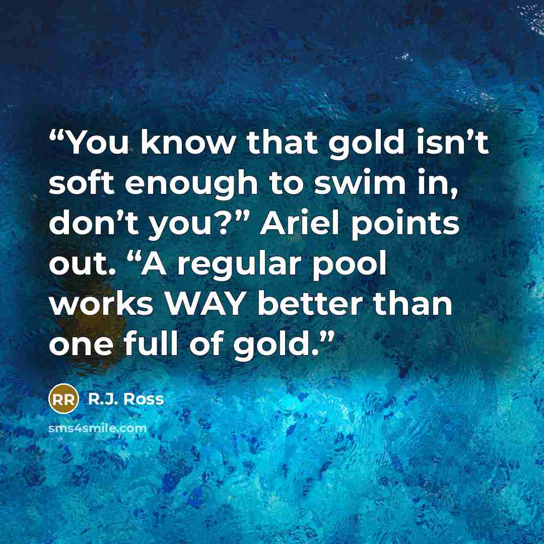 “You know that gold isn’t soft enough to swim in, don’t you?” Ariel points out. “A regular pool works WAY better than one full of gold.” quote by R.J. Ross